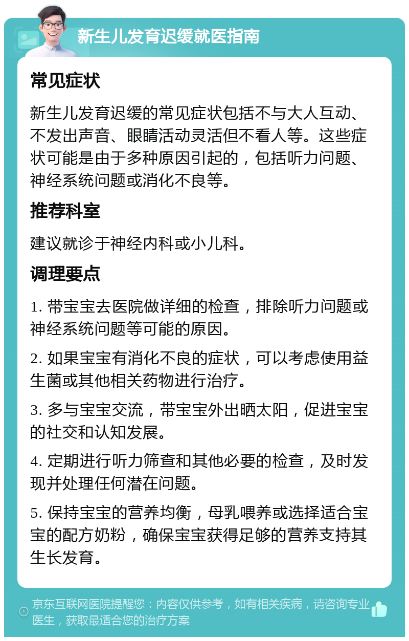 新生儿发育迟缓就医指南 常见症状 新生儿发育迟缓的常见症状包括不与大人互动、不发出声音、眼睛活动灵活但不看人等。这些症状可能是由于多种原因引起的，包括听力问题、神经系统问题或消化不良等。 推荐科室 建议就诊于神经内科或小儿科。 调理要点 1. 带宝宝去医院做详细的检查，排除听力问题或神经系统问题等可能的原因。 2. 如果宝宝有消化不良的症状，可以考虑使用益生菌或其他相关药物进行治疗。 3. 多与宝宝交流，带宝宝外出晒太阳，促进宝宝的社交和认知发展。 4. 定期进行听力筛查和其他必要的检查，及时发现并处理任何潜在问题。 5. 保持宝宝的营养均衡，母乳喂养或选择适合宝宝的配方奶粉，确保宝宝获得足够的营养支持其生长发育。