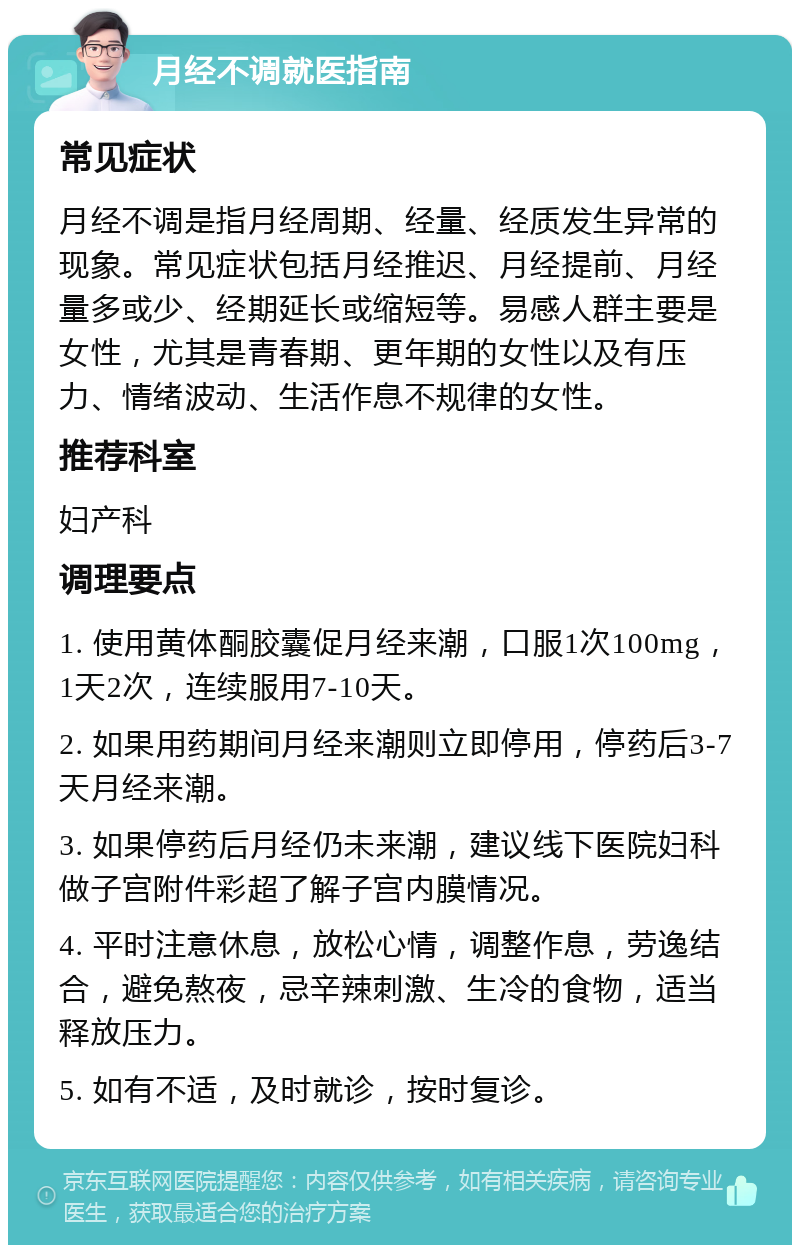 月经不调就医指南 常见症状 月经不调是指月经周期、经量、经质发生异常的现象。常见症状包括月经推迟、月经提前、月经量多或少、经期延长或缩短等。易感人群主要是女性，尤其是青春期、更年期的女性以及有压力、情绪波动、生活作息不规律的女性。 推荐科室 妇产科 调理要点 1. 使用黄体酮胶囊促月经来潮，口服1次100mg，1天2次，连续服用7-10天。 2. 如果用药期间月经来潮则立即停用，停药后3-7天月经来潮。 3. 如果停药后月经仍未来潮，建议线下医院妇科做子宫附件彩超了解子宫内膜情况。 4. 平时注意休息，放松心情，调整作息，劳逸结合，避免熬夜，忌辛辣刺激、生冷的食物，适当释放压力。 5. 如有不适，及时就诊，按时复诊。