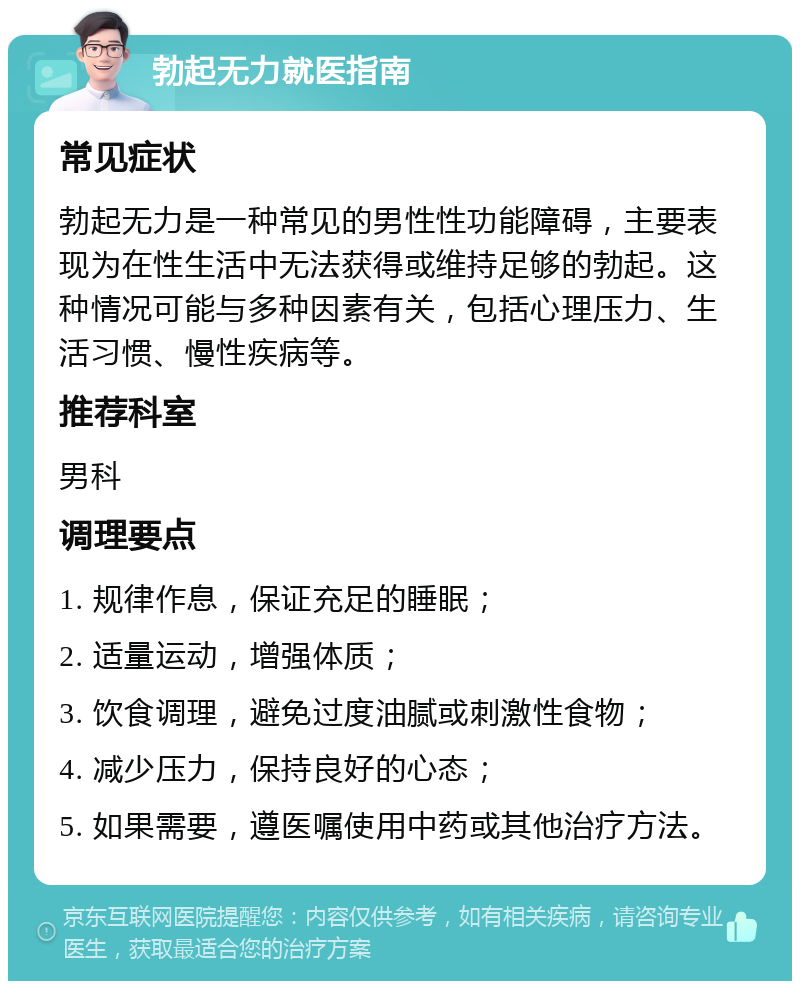 勃起无力就医指南 常见症状 勃起无力是一种常见的男性性功能障碍，主要表现为在性生活中无法获得或维持足够的勃起。这种情况可能与多种因素有关，包括心理压力、生活习惯、慢性疾病等。 推荐科室 男科 调理要点 1. 规律作息，保证充足的睡眠； 2. 适量运动，增强体质； 3. 饮食调理，避免过度油腻或刺激性食物； 4. 减少压力，保持良好的心态； 5. 如果需要，遵医嘱使用中药或其他治疗方法。