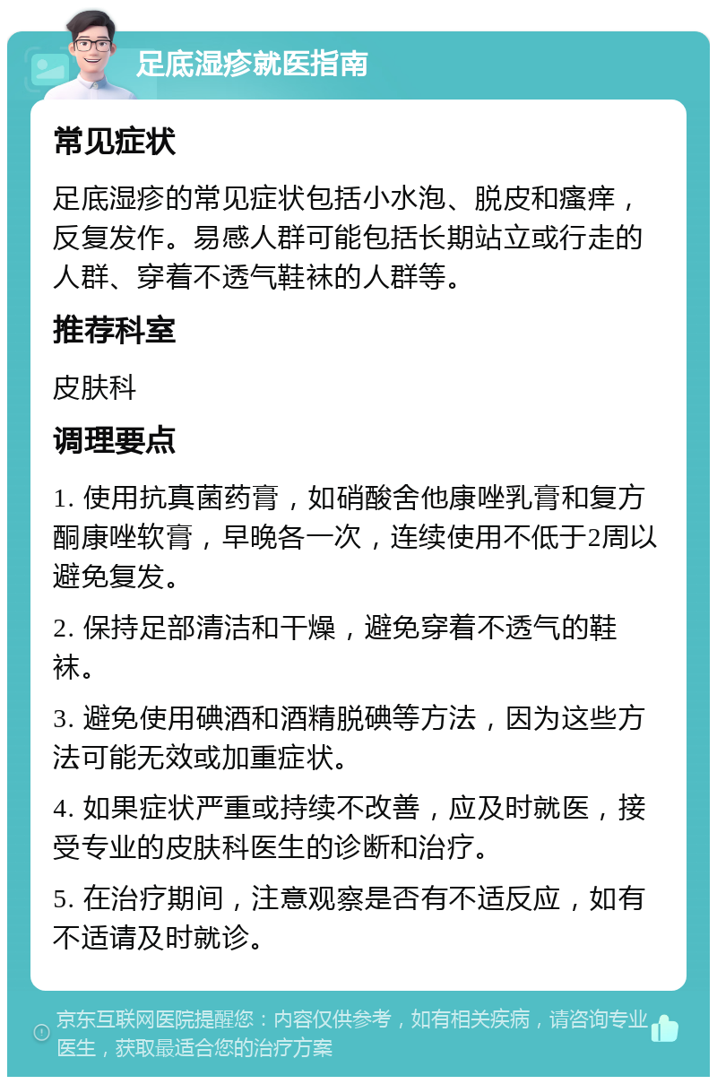 足底湿疹就医指南 常见症状 足底湿疹的常见症状包括小水泡、脱皮和瘙痒，反复发作。易感人群可能包括长期站立或行走的人群、穿着不透气鞋袜的人群等。 推荐科室 皮肤科 调理要点 1. 使用抗真菌药膏，如硝酸舍他康唑乳膏和复方酮康唑软膏，早晚各一次，连续使用不低于2周以避免复发。 2. 保持足部清洁和干燥，避免穿着不透气的鞋袜。 3. 避免使用碘酒和酒精脱碘等方法，因为这些方法可能无效或加重症状。 4. 如果症状严重或持续不改善，应及时就医，接受专业的皮肤科医生的诊断和治疗。 5. 在治疗期间，注意观察是否有不适反应，如有不适请及时就诊。