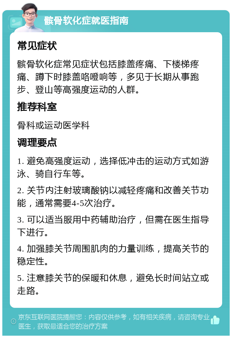 髌骨软化症就医指南 常见症状 髌骨软化症常见症状包括膝盖疼痛、下楼梯疼痛、蹲下时膝盖咯噔响等，多见于长期从事跑步、登山等高强度运动的人群。 推荐科室 骨科或运动医学科 调理要点 1. 避免高强度运动，选择低冲击的运动方式如游泳、骑自行车等。 2. 关节内注射玻璃酸钠以减轻疼痛和改善关节功能，通常需要4-5次治疗。 3. 可以适当服用中药辅助治疗，但需在医生指导下进行。 4. 加强膝关节周围肌肉的力量训练，提高关节的稳定性。 5. 注意膝关节的保暖和休息，避免长时间站立或走路。