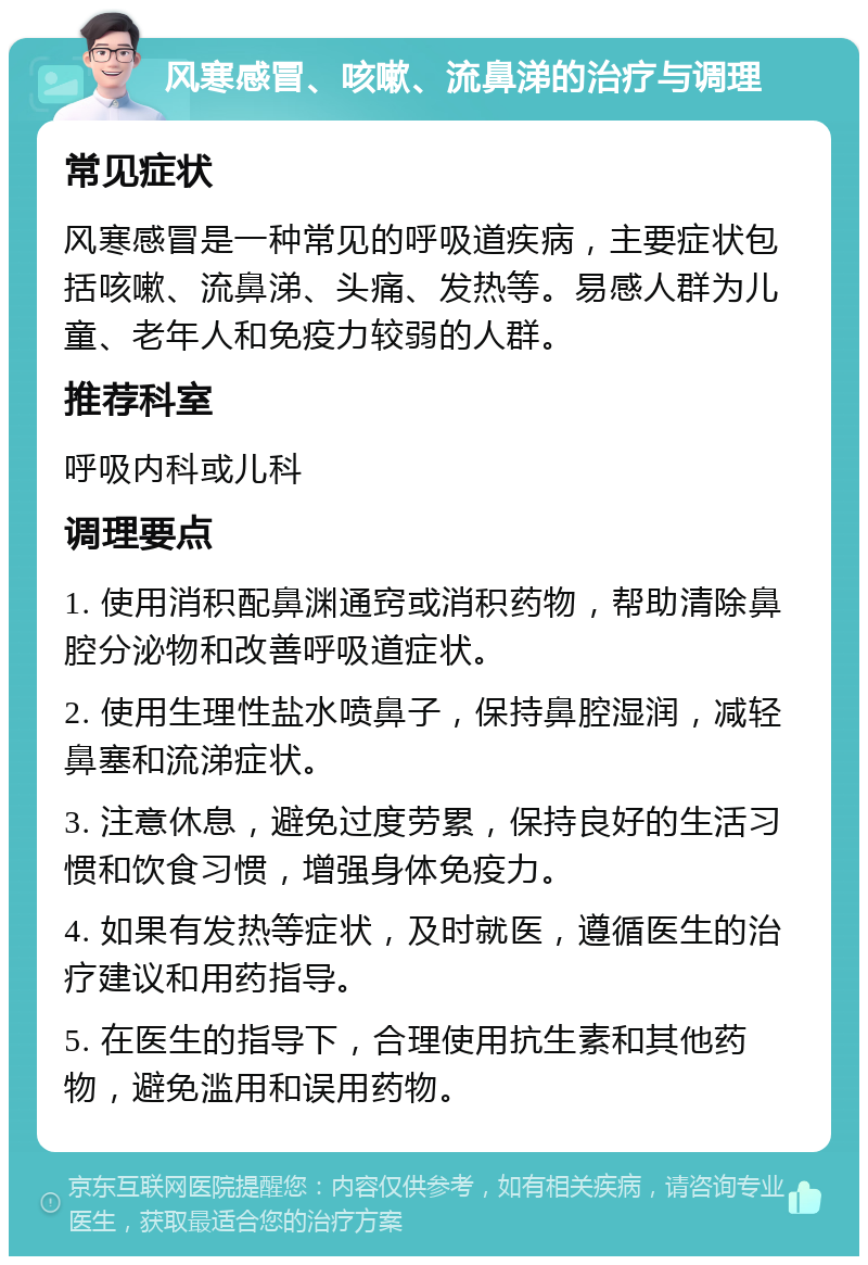 风寒感冒、咳嗽、流鼻涕的治疗与调理 常见症状 风寒感冒是一种常见的呼吸道疾病，主要症状包括咳嗽、流鼻涕、头痛、发热等。易感人群为儿童、老年人和免疫力较弱的人群。 推荐科室 呼吸内科或儿科 调理要点 1. 使用消积配鼻渊通窍或消积药物，帮助清除鼻腔分泌物和改善呼吸道症状。 2. 使用生理性盐水喷鼻子，保持鼻腔湿润，减轻鼻塞和流涕症状。 3. 注意休息，避免过度劳累，保持良好的生活习惯和饮食习惯，增强身体免疫力。 4. 如果有发热等症状，及时就医，遵循医生的治疗建议和用药指导。 5. 在医生的指导下，合理使用抗生素和其他药物，避免滥用和误用药物。