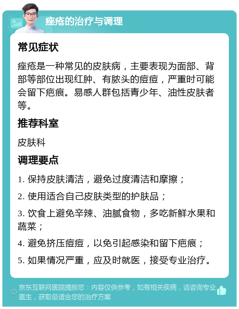 痤疮的治疗与调理 常见症状 痤疮是一种常见的皮肤病，主要表现为面部、背部等部位出现红肿、有脓头的痘痘，严重时可能会留下疤痕。易感人群包括青少年、油性皮肤者等。 推荐科室 皮肤科 调理要点 1. 保持皮肤清洁，避免过度清洁和摩擦； 2. 使用适合自己皮肤类型的护肤品； 3. 饮食上避免辛辣、油腻食物，多吃新鲜水果和蔬菜； 4. 避免挤压痘痘，以免引起感染和留下疤痕； 5. 如果情况严重，应及时就医，接受专业治疗。