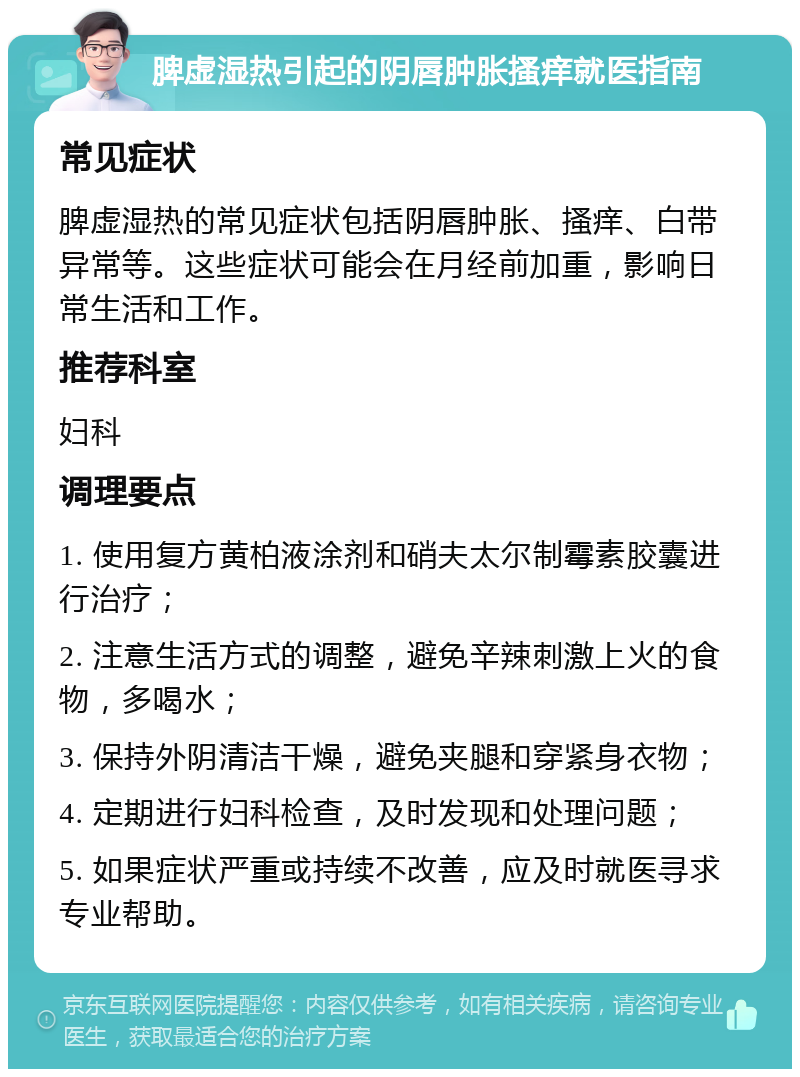 脾虚湿热引起的阴唇肿胀搔痒就医指南 常见症状 脾虚湿热的常见症状包括阴唇肿胀、搔痒、白带异常等。这些症状可能会在月经前加重，影响日常生活和工作。 推荐科室 妇科 调理要点 1. 使用复方黄柏液涂剂和硝夫太尔制霉素胶囊进行治疗； 2. 注意生活方式的调整，避免辛辣刺激上火的食物，多喝水； 3. 保持外阴清洁干燥，避免夹腿和穿紧身衣物； 4. 定期进行妇科检查，及时发现和处理问题； 5. 如果症状严重或持续不改善，应及时就医寻求专业帮助。