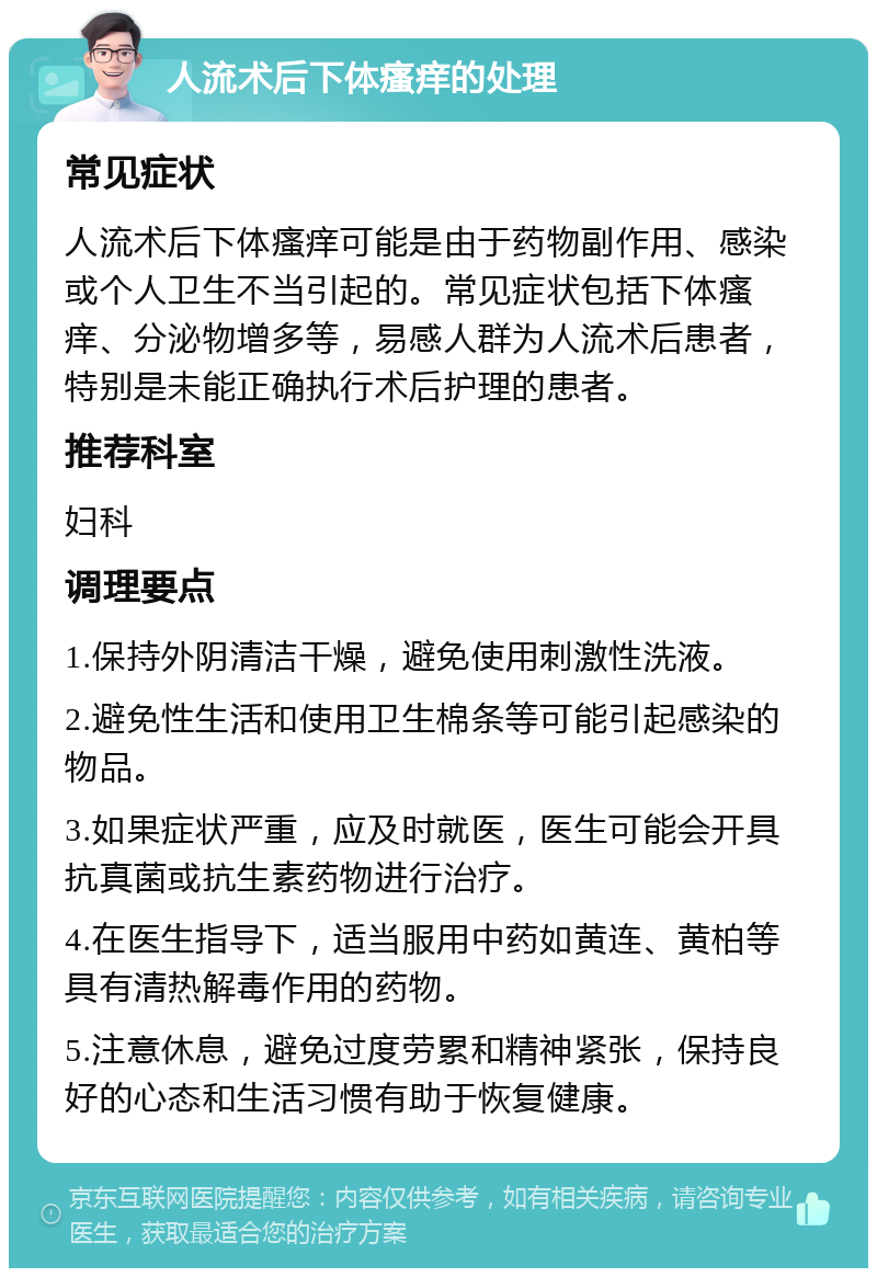 人流术后下体瘙痒的处理 常见症状 人流术后下体瘙痒可能是由于药物副作用、感染或个人卫生不当引起的。常见症状包括下体瘙痒、分泌物增多等，易感人群为人流术后患者，特别是未能正确执行术后护理的患者。 推荐科室 妇科 调理要点 1.保持外阴清洁干燥，避免使用刺激性洗液。 2.避免性生活和使用卫生棉条等可能引起感染的物品。 3.如果症状严重，应及时就医，医生可能会开具抗真菌或抗生素药物进行治疗。 4.在医生指导下，适当服用中药如黄连、黄柏等具有清热解毒作用的药物。 5.注意休息，避免过度劳累和精神紧张，保持良好的心态和生活习惯有助于恢复健康。