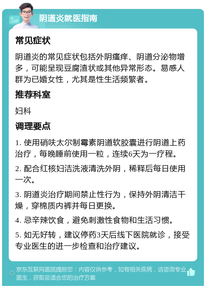 阴道炎就医指南 常见症状 阴道炎的常见症状包括外阴瘙痒、阴道分泌物增多，可能呈现豆腐渣状或其他异常形态。易感人群为已婚女性，尤其是性生活频繁者。 推荐科室 妇科 调理要点 1. 使用硝呋太尔制霉素阴道软胶囊进行阴道上药治疗，每晚睡前使用一粒，连续6天为一疗程。 2. 配合红核妇洁洗液清洗外阴，稀释后每日使用一次。 3. 阴道炎治疗期间禁止性行为，保持外阴清洁干燥，穿棉质内裤并每日更换。 4. 忌辛辣饮食，避免刺激性食物和生活习惯。 5. 如无好转，建议停药3天后线下医院就诊，接受专业医生的进一步检查和治疗建议。