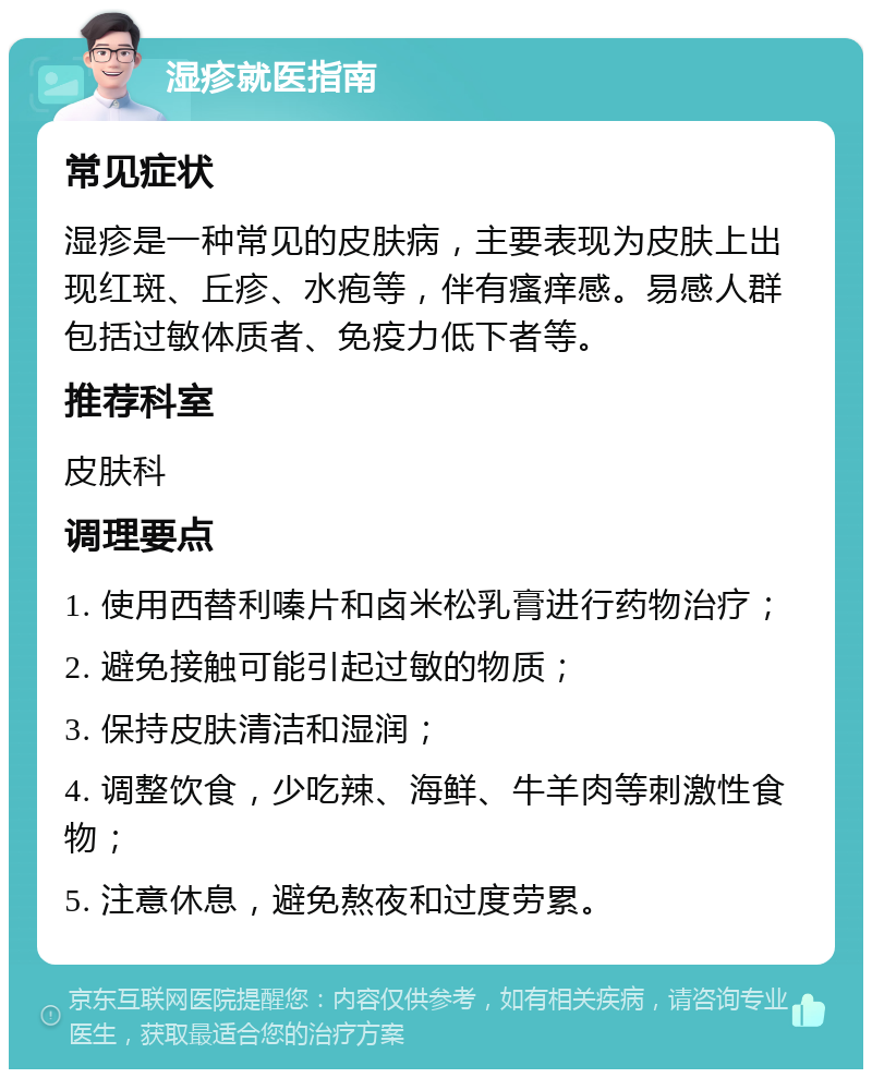 湿疹就医指南 常见症状 湿疹是一种常见的皮肤病，主要表现为皮肤上出现红斑、丘疹、水疱等，伴有瘙痒感。易感人群包括过敏体质者、免疫力低下者等。 推荐科室 皮肤科 调理要点 1. 使用西替利嗪片和卤米松乳膏进行药物治疗； 2. 避免接触可能引起过敏的物质； 3. 保持皮肤清洁和湿润； 4. 调整饮食，少吃辣、海鲜、牛羊肉等刺激性食物； 5. 注意休息，避免熬夜和过度劳累。