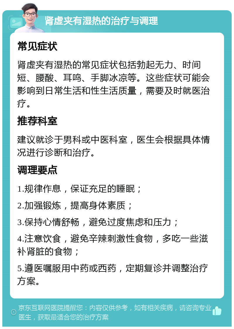 肾虚夹有湿热的治疗与调理 常见症状 肾虚夹有湿热的常见症状包括勃起无力、时间短、腰酸、耳鸣、手脚冰凉等。这些症状可能会影响到日常生活和性生活质量，需要及时就医治疗。 推荐科室 建议就诊于男科或中医科室，医生会根据具体情况进行诊断和治疗。 调理要点 1.规律作息，保证充足的睡眠； 2.加强锻炼，提高身体素质； 3.保持心情舒畅，避免过度焦虑和压力； 4.注意饮食，避免辛辣刺激性食物，多吃一些滋补肾脏的食物； 5.遵医嘱服用中药或西药，定期复诊并调整治疗方案。