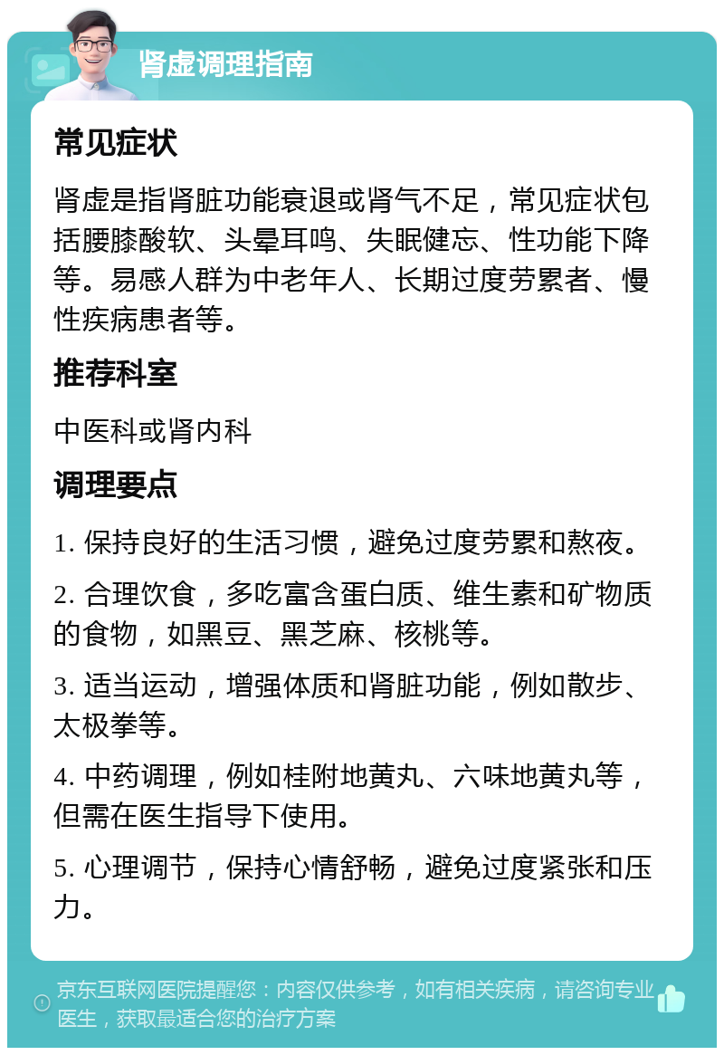 肾虚调理指南 常见症状 肾虚是指肾脏功能衰退或肾气不足，常见症状包括腰膝酸软、头晕耳鸣、失眠健忘、性功能下降等。易感人群为中老年人、长期过度劳累者、慢性疾病患者等。 推荐科室 中医科或肾内科 调理要点 1. 保持良好的生活习惯，避免过度劳累和熬夜。 2. 合理饮食，多吃富含蛋白质、维生素和矿物质的食物，如黑豆、黑芝麻、核桃等。 3. 适当运动，增强体质和肾脏功能，例如散步、太极拳等。 4. 中药调理，例如桂附地黄丸、六味地黄丸等，但需在医生指导下使用。 5. 心理调节，保持心情舒畅，避免过度紧张和压力。