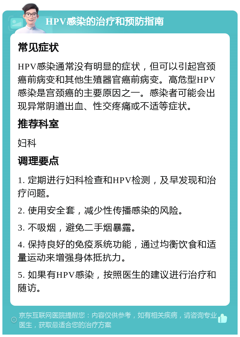 HPV感染的治疗和预防指南 常见症状 HPV感染通常没有明显的症状，但可以引起宫颈癌前病变和其他生殖器官癌前病变。高危型HPV感染是宫颈癌的主要原因之一。感染者可能会出现异常阴道出血、性交疼痛或不适等症状。 推荐科室 妇科 调理要点 1. 定期进行妇科检查和HPV检测，及早发现和治疗问题。 2. 使用安全套，减少性传播感染的风险。 3. 不吸烟，避免二手烟暴露。 4. 保持良好的免疫系统功能，通过均衡饮食和适量运动来增强身体抵抗力。 5. 如果有HPV感染，按照医生的建议进行治疗和随访。