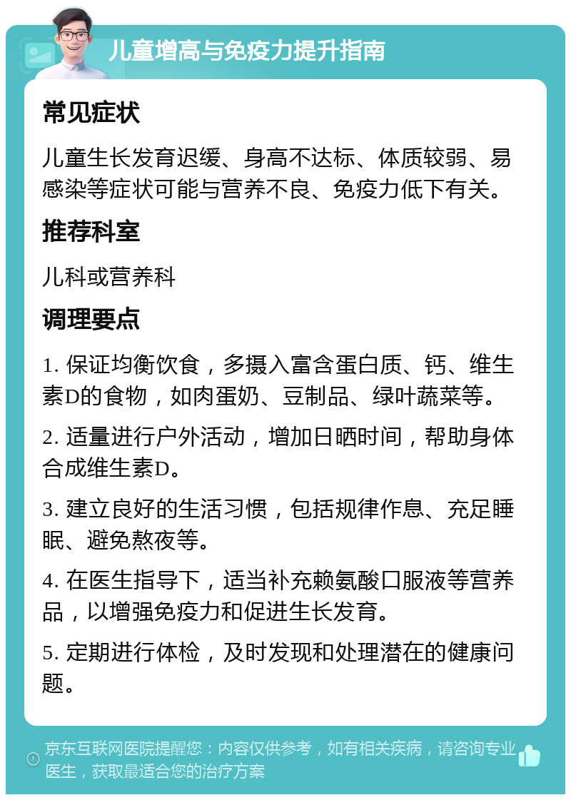 儿童增高与免疫力提升指南 常见症状 儿童生长发育迟缓、身高不达标、体质较弱、易感染等症状可能与营养不良、免疫力低下有关。 推荐科室 儿科或营养科 调理要点 1. 保证均衡饮食，多摄入富含蛋白质、钙、维生素D的食物，如肉蛋奶、豆制品、绿叶蔬菜等。 2. 适量进行户外活动，增加日晒时间，帮助身体合成维生素D。 3. 建立良好的生活习惯，包括规律作息、充足睡眠、避免熬夜等。 4. 在医生指导下，适当补充赖氨酸口服液等营养品，以增强免疫力和促进生长发育。 5. 定期进行体检，及时发现和处理潜在的健康问题。