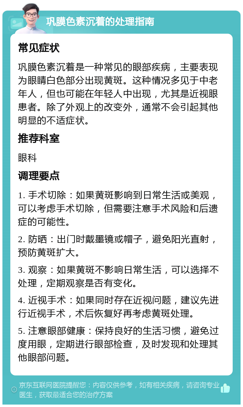 巩膜色素沉着的处理指南 常见症状 巩膜色素沉着是一种常见的眼部疾病，主要表现为眼睛白色部分出现黄斑。这种情况多见于中老年人，但也可能在年轻人中出现，尤其是近视眼患者。除了外观上的改变外，通常不会引起其他明显的不适症状。 推荐科室 眼科 调理要点 1. 手术切除：如果黄斑影响到日常生活或美观，可以考虑手术切除，但需要注意手术风险和后遗症的可能性。 2. 防晒：出门时戴墨镜或帽子，避免阳光直射，预防黄斑扩大。 3. 观察：如果黄斑不影响日常生活，可以选择不处理，定期观察是否有变化。 4. 近视手术：如果同时存在近视问题，建议先进行近视手术，术后恢复好再考虑黄斑处理。 5. 注意眼部健康：保持良好的生活习惯，避免过度用眼，定期进行眼部检查，及时发现和处理其他眼部问题。