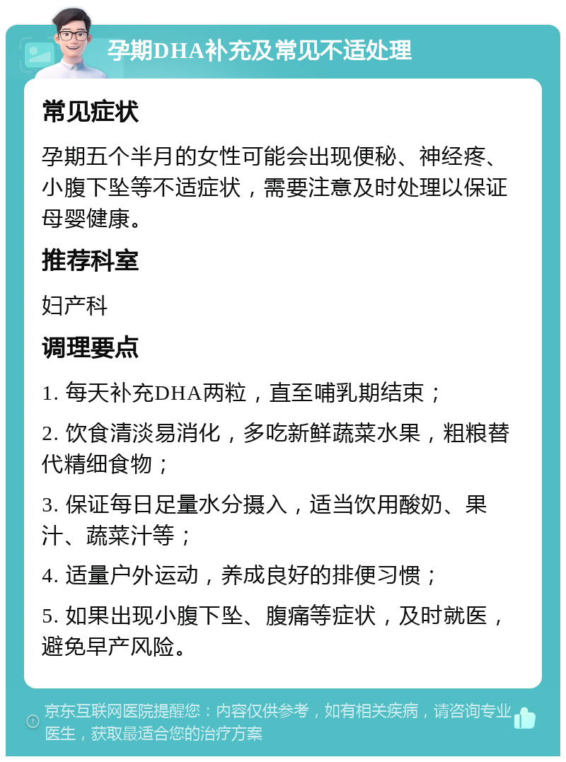 孕期DHA补充及常见不适处理 常见症状 孕期五个半月的女性可能会出现便秘、神经疼、小腹下坠等不适症状，需要注意及时处理以保证母婴健康。 推荐科室 妇产科 调理要点 1. 每天补充DHA两粒，直至哺乳期结束； 2. 饮食清淡易消化，多吃新鲜蔬菜水果，粗粮替代精细食物； 3. 保证每日足量水分摄入，适当饮用酸奶、果汁、蔬菜汁等； 4. 适量户外运动，养成良好的排便习惯； 5. 如果出现小腹下坠、腹痛等症状，及时就医，避免早产风险。