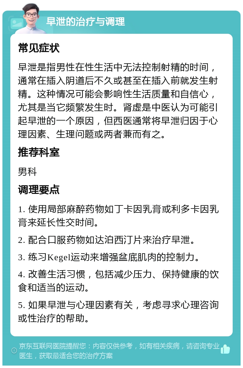 早泄的治疗与调理 常见症状 早泄是指男性在性生活中无法控制射精的时间，通常在插入阴道后不久或甚至在插入前就发生射精。这种情况可能会影响性生活质量和自信心，尤其是当它频繁发生时。肾虚是中医认为可能引起早泄的一个原因，但西医通常将早泄归因于心理因素、生理问题或两者兼而有之。 推荐科室 男科 调理要点 1. 使用局部麻醉药物如丁卡因乳膏或利多卡因乳膏来延长性交时间。 2. 配合口服药物如达泊西汀片来治疗早泄。 3. 练习Kegel运动来增强盆底肌肉的控制力。 4. 改善生活习惯，包括减少压力、保持健康的饮食和适当的运动。 5. 如果早泄与心理因素有关，考虑寻求心理咨询或性治疗的帮助。