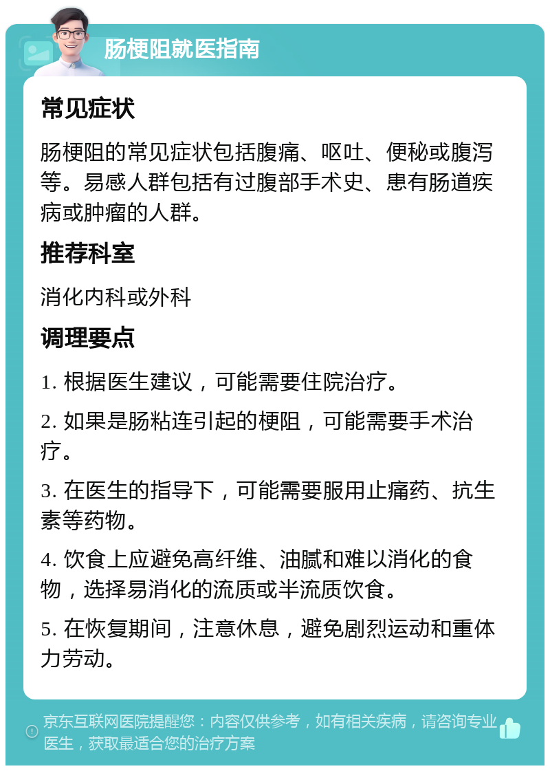 肠梗阻就医指南 常见症状 肠梗阻的常见症状包括腹痛、呕吐、便秘或腹泻等。易感人群包括有过腹部手术史、患有肠道疾病或肿瘤的人群。 推荐科室 消化内科或外科 调理要点 1. 根据医生建议，可能需要住院治疗。 2. 如果是肠粘连引起的梗阻，可能需要手术治疗。 3. 在医生的指导下，可能需要服用止痛药、抗生素等药物。 4. 饮食上应避免高纤维、油腻和难以消化的食物，选择易消化的流质或半流质饮食。 5. 在恢复期间，注意休息，避免剧烈运动和重体力劳动。