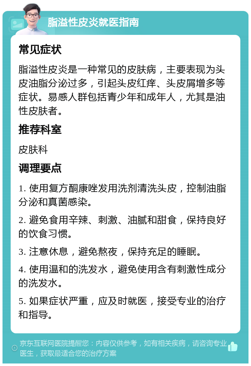 脂溢性皮炎就医指南 常见症状 脂溢性皮炎是一种常见的皮肤病，主要表现为头皮油脂分泌过多，引起头皮红痒、头皮屑增多等症状。易感人群包括青少年和成年人，尤其是油性皮肤者。 推荐科室 皮肤科 调理要点 1. 使用复方酮康唑发用洗剂清洗头皮，控制油脂分泌和真菌感染。 2. 避免食用辛辣、刺激、油腻和甜食，保持良好的饮食习惯。 3. 注意休息，避免熬夜，保持充足的睡眠。 4. 使用温和的洗发水，避免使用含有刺激性成分的洗发水。 5. 如果症状严重，应及时就医，接受专业的治疗和指导。