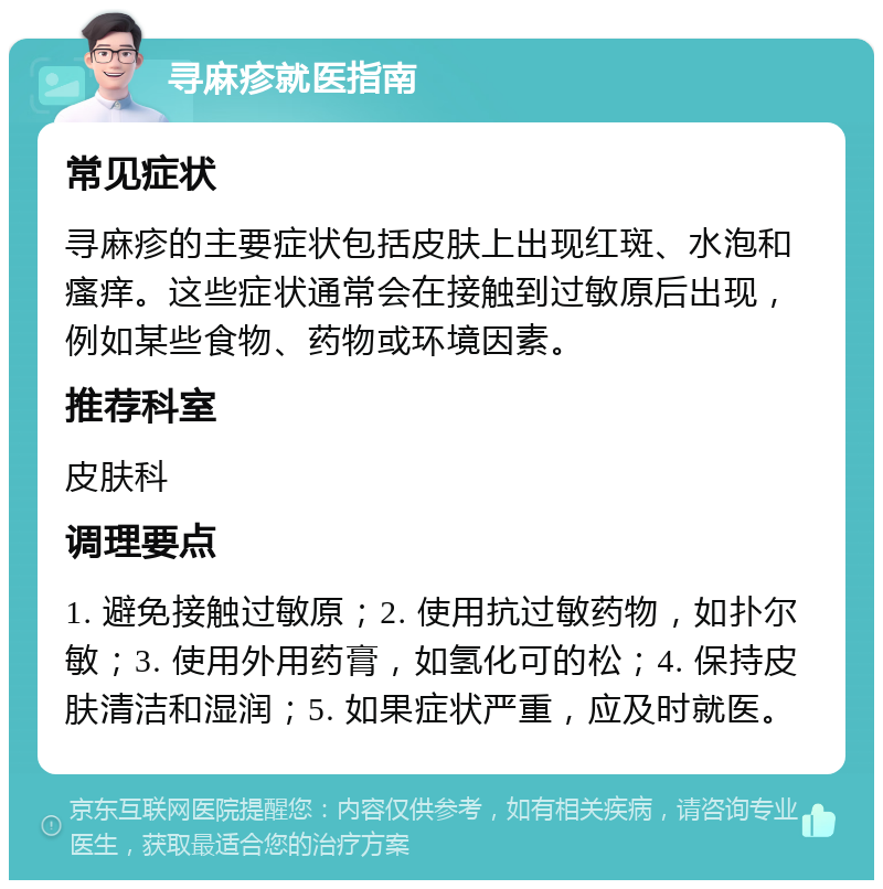 寻麻疹就医指南 常见症状 寻麻疹的主要症状包括皮肤上出现红斑、水泡和瘙痒。这些症状通常会在接触到过敏原后出现，例如某些食物、药物或环境因素。 推荐科室 皮肤科 调理要点 1. 避免接触过敏原；2. 使用抗过敏药物，如扑尔敏；3. 使用外用药膏，如氢化可的松；4. 保持皮肤清洁和湿润；5. 如果症状严重，应及时就医。