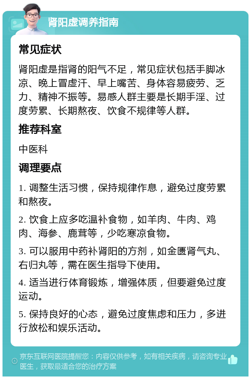 肾阳虚调养指南 常见症状 肾阳虚是指肾的阳气不足，常见症状包括手脚冰凉、晚上冒虚汗、早上嘴苦、身体容易疲劳、乏力、精神不振等。易感人群主要是长期手淫、过度劳累、长期熬夜、饮食不规律等人群。 推荐科室 中医科 调理要点 1. 调整生活习惯，保持规律作息，避免过度劳累和熬夜。 2. 饮食上应多吃温补食物，如羊肉、牛肉、鸡肉、海参、鹿茸等，少吃寒凉食物。 3. 可以服用中药补肾阳的方剂，如金匮肾气丸、右归丸等，需在医生指导下使用。 4. 适当进行体育锻炼，增强体质，但要避免过度运动。 5. 保持良好的心态，避免过度焦虑和压力，多进行放松和娱乐活动。