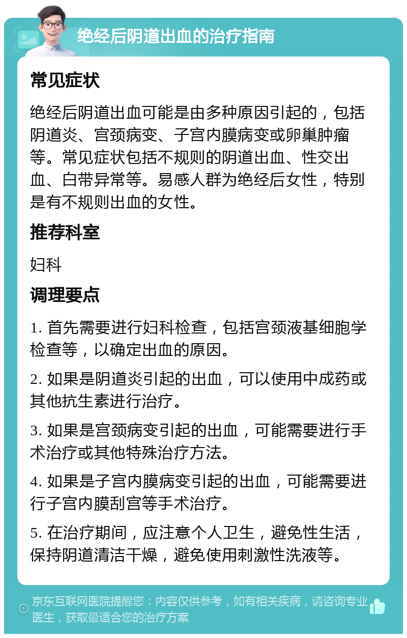 绝经后阴道出血的治疗指南 常见症状 绝经后阴道出血可能是由多种原因引起的，包括阴道炎、宫颈病变、子宫内膜病变或卵巢肿瘤等。常见症状包括不规则的阴道出血、性交出血、白带异常等。易感人群为绝经后女性，特别是有不规则出血的女性。 推荐科室 妇科 调理要点 1. 首先需要进行妇科检查，包括宫颈液基细胞学检查等，以确定出血的原因。 2. 如果是阴道炎引起的出血，可以使用中成药或其他抗生素进行治疗。 3. 如果是宫颈病变引起的出血，可能需要进行手术治疗或其他特殊治疗方法。 4. 如果是子宫内膜病变引起的出血，可能需要进行子宫内膜刮宫等手术治疗。 5. 在治疗期间，应注意个人卫生，避免性生活，保持阴道清洁干燥，避免使用刺激性洗液等。