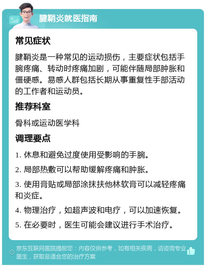 腱鞘炎就医指南 常见症状 腱鞘炎是一种常见的运动损伤，主要症状包括手腕疼痛、转动时疼痛加剧，可能伴随局部肿胀和僵硬感。易感人群包括长期从事重复性手部活动的工作者和运动员。 推荐科室 骨科或运动医学科 调理要点 1. 休息和避免过度使用受影响的手腕。 2. 局部热敷可以帮助缓解疼痛和肿胀。 3. 使用膏贴或局部涂抹扶他林软膏可以减轻疼痛和炎症。 4. 物理治疗，如超声波和电疗，可以加速恢复。 5. 在必要时，医生可能会建议进行手术治疗。