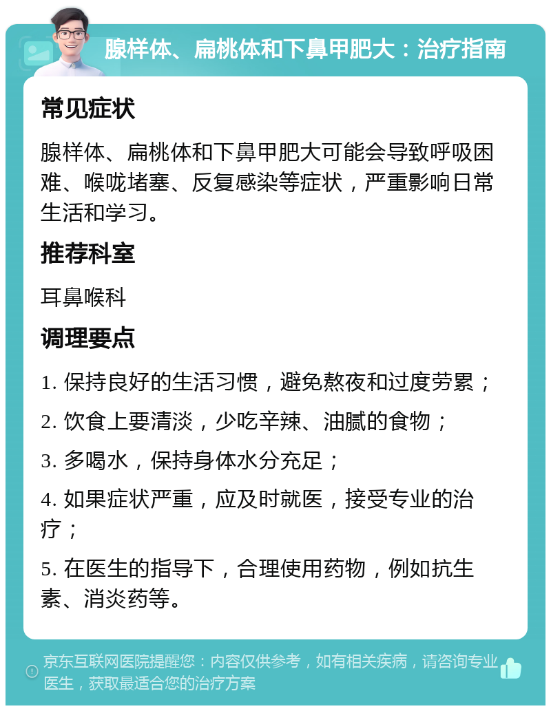 腺样体、扁桃体和下鼻甲肥大：治疗指南 常见症状 腺样体、扁桃体和下鼻甲肥大可能会导致呼吸困难、喉咙堵塞、反复感染等症状，严重影响日常生活和学习。 推荐科室 耳鼻喉科 调理要点 1. 保持良好的生活习惯，避免熬夜和过度劳累； 2. 饮食上要清淡，少吃辛辣、油腻的食物； 3. 多喝水，保持身体水分充足； 4. 如果症状严重，应及时就医，接受专业的治疗； 5. 在医生的指导下，合理使用药物，例如抗生素、消炎药等。