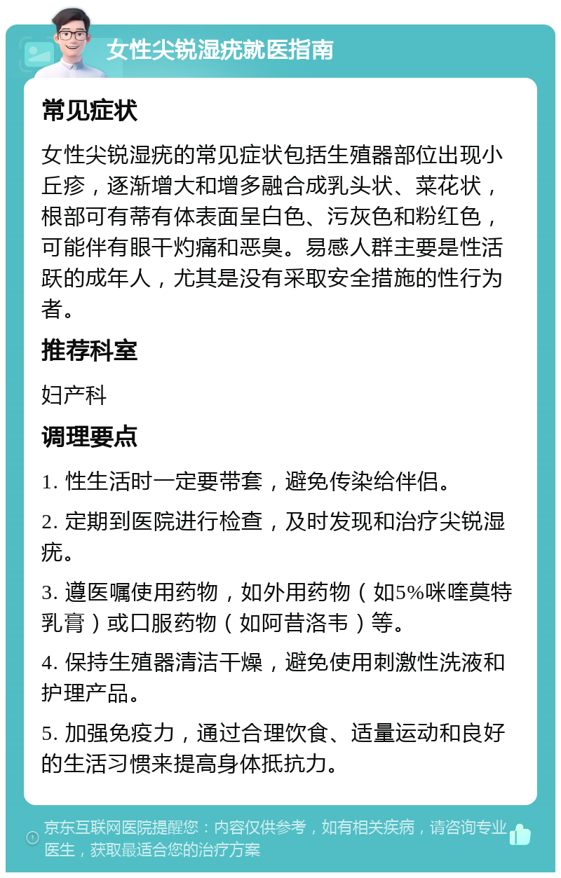 女性尖锐湿疣就医指南 常见症状 女性尖锐湿疣的常见症状包括生殖器部位出现小丘疹，逐渐增大和增多融合成乳头状、菜花状，根部可有蒂有体表面呈白色、污灰色和粉红色，可能伴有眼干灼痛和恶臭。易感人群主要是性活跃的成年人，尤其是没有采取安全措施的性行为者。 推荐科室 妇产科 调理要点 1. 性生活时一定要带套，避免传染给伴侣。 2. 定期到医院进行检查，及时发现和治疗尖锐湿疣。 3. 遵医嘱使用药物，如外用药物（如5%咪喹莫特乳膏）或口服药物（如阿昔洛韦）等。 4. 保持生殖器清洁干燥，避免使用刺激性洗液和护理产品。 5. 加强免疫力，通过合理饮食、适量运动和良好的生活习惯来提高身体抵抗力。