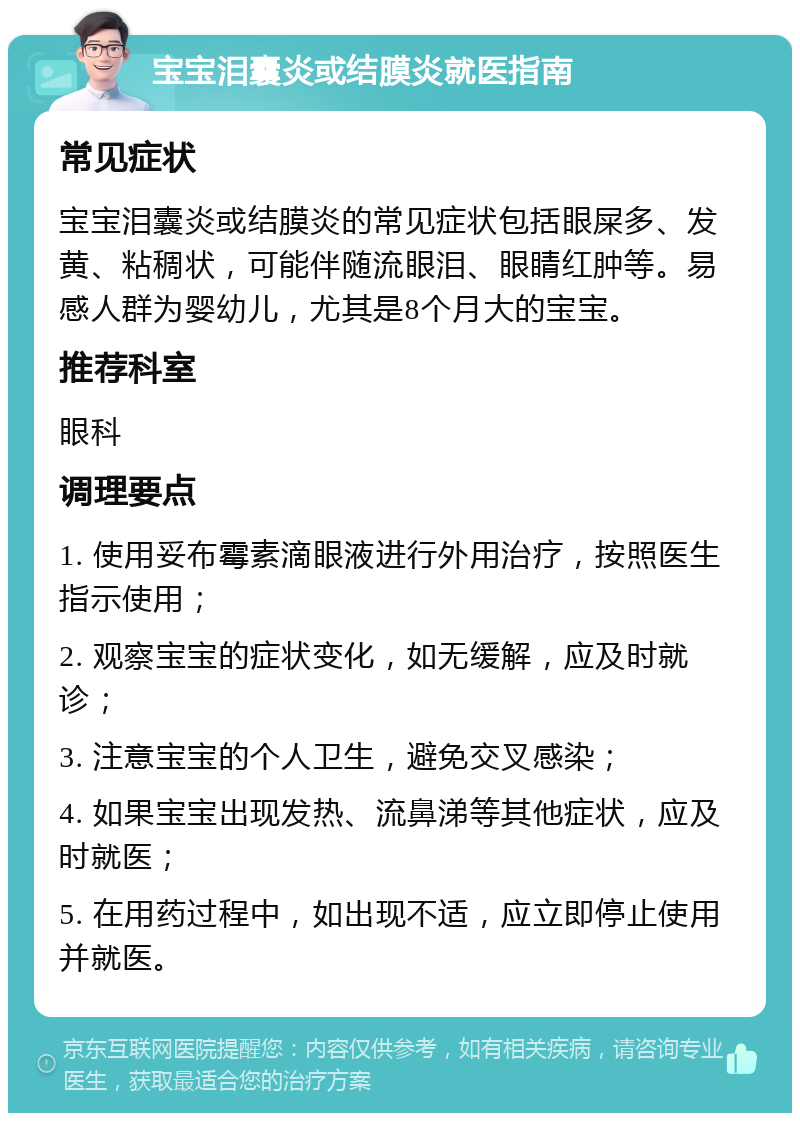 宝宝泪囊炎或结膜炎就医指南 常见症状 宝宝泪囊炎或结膜炎的常见症状包括眼屎多、发黄、粘稠状，可能伴随流眼泪、眼睛红肿等。易感人群为婴幼儿，尤其是8个月大的宝宝。 推荐科室 眼科 调理要点 1. 使用妥布霉素滴眼液进行外用治疗，按照医生指示使用； 2. 观察宝宝的症状变化，如无缓解，应及时就诊； 3. 注意宝宝的个人卫生，避免交叉感染； 4. 如果宝宝出现发热、流鼻涕等其他症状，应及时就医； 5. 在用药过程中，如出现不适，应立即停止使用并就医。