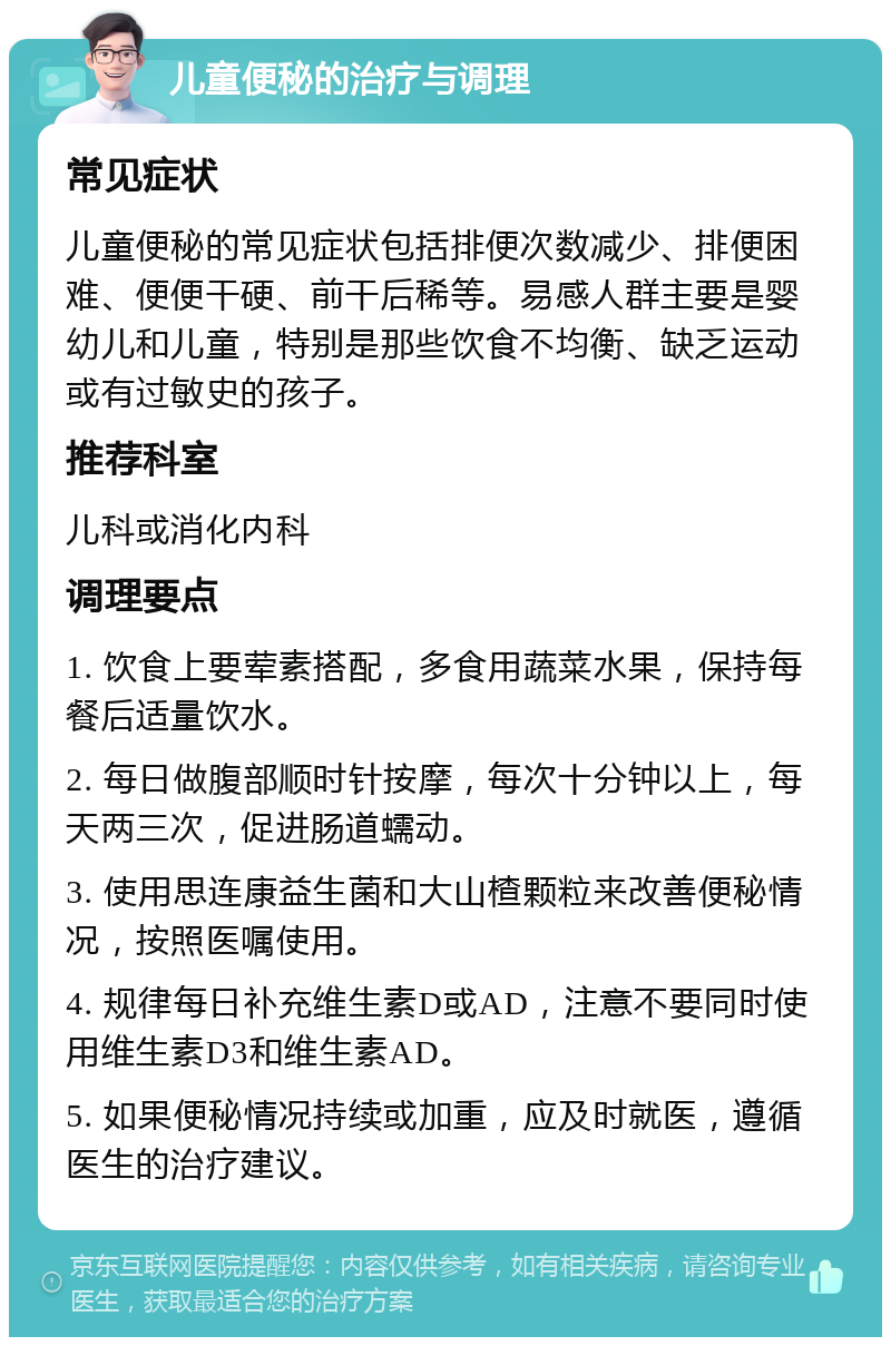 儿童便秘的治疗与调理 常见症状 儿童便秘的常见症状包括排便次数减少、排便困难、便便干硬、前干后稀等。易感人群主要是婴幼儿和儿童，特别是那些饮食不均衡、缺乏运动或有过敏史的孩子。 推荐科室 儿科或消化内科 调理要点 1. 饮食上要荤素搭配，多食用蔬菜水果，保持每餐后适量饮水。 2. 每日做腹部顺时针按摩，每次十分钟以上，每天两三次，促进肠道蠕动。 3. 使用思连康益生菌和大山楂颗粒来改善便秘情况，按照医嘱使用。 4. 规律每日补充维生素D或AD，注意不要同时使用维生素D3和维生素AD。 5. 如果便秘情况持续或加重，应及时就医，遵循医生的治疗建议。