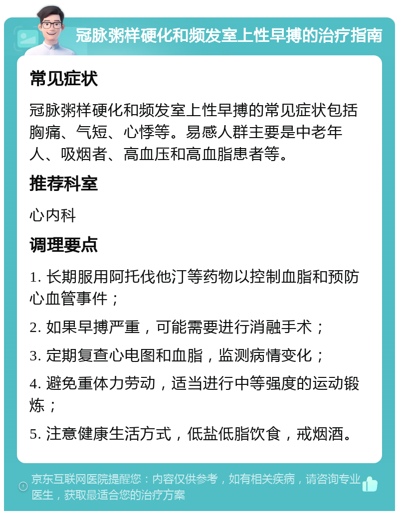 冠脉粥样硬化和频发室上性早搏的治疗指南 常见症状 冠脉粥样硬化和频发室上性早搏的常见症状包括胸痛、气短、心悸等。易感人群主要是中老年人、吸烟者、高血压和高血脂患者等。 推荐科室 心内科 调理要点 1. 长期服用阿托伐他汀等药物以控制血脂和预防心血管事件； 2. 如果早搏严重，可能需要进行消融手术； 3. 定期复查心电图和血脂，监测病情变化； 4. 避免重体力劳动，适当进行中等强度的运动锻炼； 5. 注意健康生活方式，低盐低脂饮食，戒烟酒。