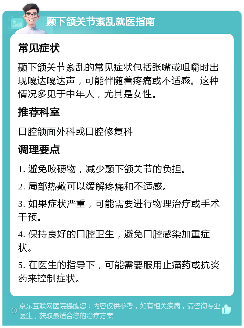 颞下颌关节紊乱就医指南 常见症状 颞下颌关节紊乱的常见症状包括张嘴或咀嚼时出现嘎达嘎达声，可能伴随着疼痛或不适感。这种情况多见于中年人，尤其是女性。 推荐科室 口腔颌面外科或口腔修复科 调理要点 1. 避免咬硬物，减少颞下颌关节的负担。 2. 局部热敷可以缓解疼痛和不适感。 3. 如果症状严重，可能需要进行物理治疗或手术干预。 4. 保持良好的口腔卫生，避免口腔感染加重症状。 5. 在医生的指导下，可能需要服用止痛药或抗炎药来控制症状。