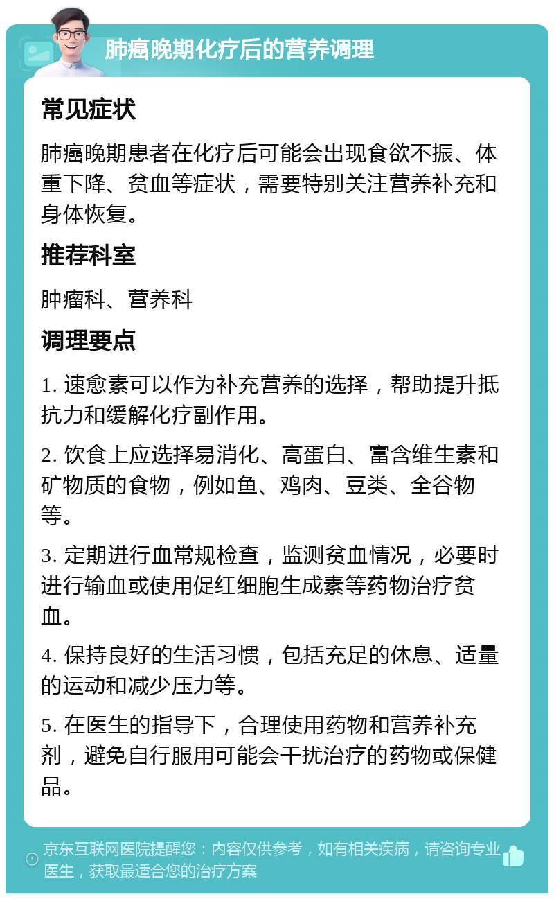 肺癌晚期化疗后的营养调理 常见症状 肺癌晚期患者在化疗后可能会出现食欲不振、体重下降、贫血等症状，需要特别关注营养补充和身体恢复。 推荐科室 肿瘤科、营养科 调理要点 1. 速愈素可以作为补充营养的选择，帮助提升抵抗力和缓解化疗副作用。 2. 饮食上应选择易消化、高蛋白、富含维生素和矿物质的食物，例如鱼、鸡肉、豆类、全谷物等。 3. 定期进行血常规检查，监测贫血情况，必要时进行输血或使用促红细胞生成素等药物治疗贫血。 4. 保持良好的生活习惯，包括充足的休息、适量的运动和减少压力等。 5. 在医生的指导下，合理使用药物和营养补充剂，避免自行服用可能会干扰治疗的药物或保健品。