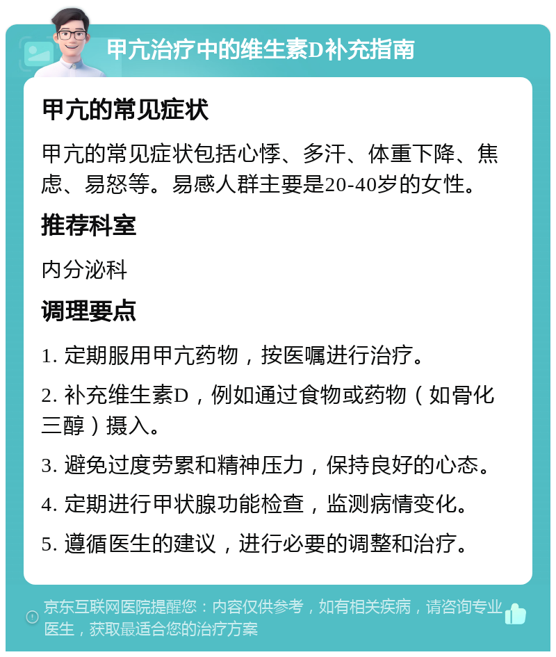 甲亢治疗中的维生素D补充指南 甲亢的常见症状 甲亢的常见症状包括心悸、多汗、体重下降、焦虑、易怒等。易感人群主要是20-40岁的女性。 推荐科室 内分泌科 调理要点 1. 定期服用甲亢药物，按医嘱进行治疗。 2. 补充维生素D，例如通过食物或药物（如骨化三醇）摄入。 3. 避免过度劳累和精神压力，保持良好的心态。 4. 定期进行甲状腺功能检查，监测病情变化。 5. 遵循医生的建议，进行必要的调整和治疗。