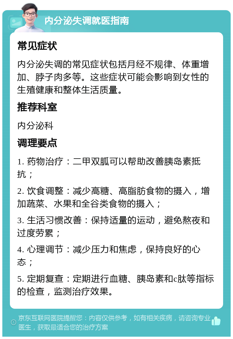 内分泌失调就医指南 常见症状 内分泌失调的常见症状包括月经不规律、体重增加、脖子肉多等。这些症状可能会影响到女性的生殖健康和整体生活质量。 推荐科室 内分泌科 调理要点 1. 药物治疗：二甲双胍可以帮助改善胰岛素抵抗； 2. 饮食调整：减少高糖、高脂肪食物的摄入，增加蔬菜、水果和全谷类食物的摄入； 3. 生活习惯改善：保持适量的运动，避免熬夜和过度劳累； 4. 心理调节：减少压力和焦虑，保持良好的心态； 5. 定期复查：定期进行血糖、胰岛素和c肽等指标的检查，监测治疗效果。