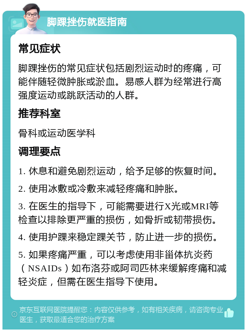 脚踝挫伤就医指南 常见症状 脚踝挫伤的常见症状包括剧烈运动时的疼痛，可能伴随轻微肿胀或淤血。易感人群为经常进行高强度运动或跳跃活动的人群。 推荐科室 骨科或运动医学科 调理要点 1. 休息和避免剧烈运动，给予足够的恢复时间。 2. 使用冰敷或冷敷来减轻疼痛和肿胀。 3. 在医生的指导下，可能需要进行X光或MRI等检查以排除更严重的损伤，如骨折或韧带损伤。 4. 使用护踝来稳定踝关节，防止进一步的损伤。 5. 如果疼痛严重，可以考虑使用非甾体抗炎药（NSAIDs）如布洛芬或阿司匹林来缓解疼痛和减轻炎症，但需在医生指导下使用。