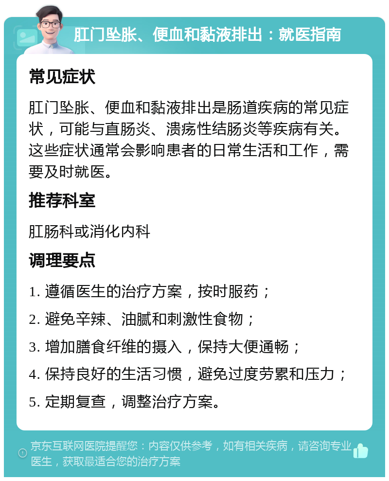 肛门坠胀、便血和黏液排出：就医指南 常见症状 肛门坠胀、便血和黏液排出是肠道疾病的常见症状，可能与直肠炎、溃疡性结肠炎等疾病有关。这些症状通常会影响患者的日常生活和工作，需要及时就医。 推荐科室 肛肠科或消化内科 调理要点 1. 遵循医生的治疗方案，按时服药； 2. 避免辛辣、油腻和刺激性食物； 3. 增加膳食纤维的摄入，保持大便通畅； 4. 保持良好的生活习惯，避免过度劳累和压力； 5. 定期复查，调整治疗方案。