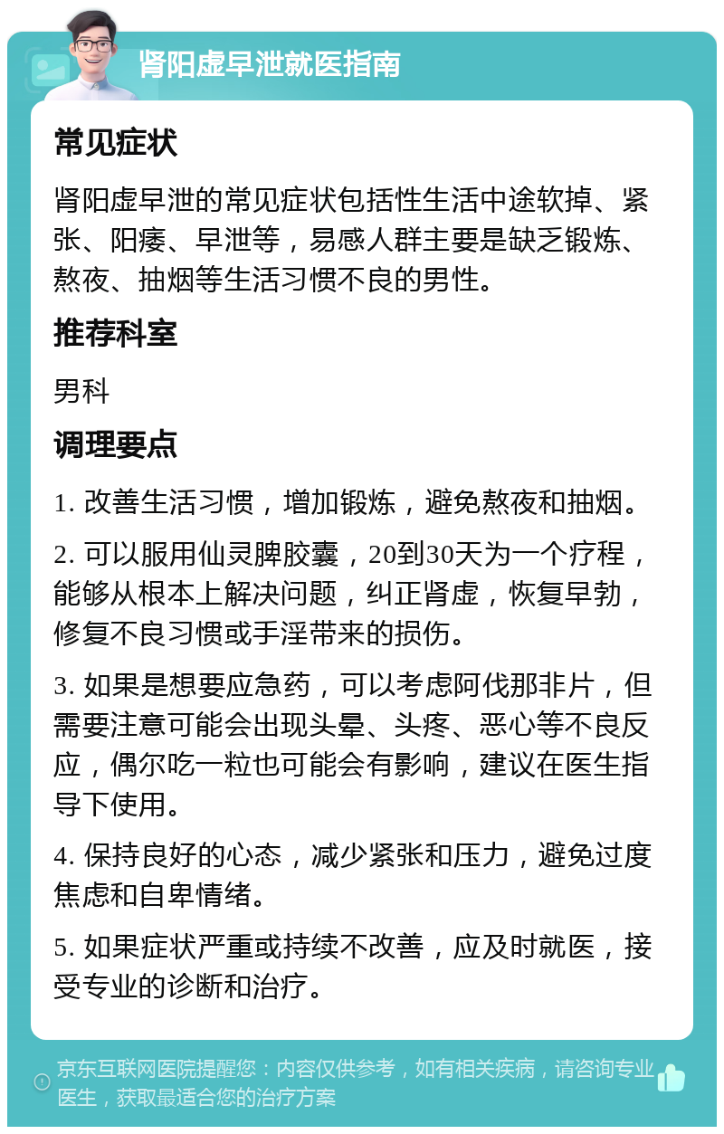 肾阳虚早泄就医指南 常见症状 肾阳虚早泄的常见症状包括性生活中途软掉、紧张、阳痿、早泄等，易感人群主要是缺乏锻炼、熬夜、抽烟等生活习惯不良的男性。 推荐科室 男科 调理要点 1. 改善生活习惯，增加锻炼，避免熬夜和抽烟。 2. 可以服用仙灵脾胶囊，20到30天为一个疗程，能够从根本上解决问题，纠正肾虚，恢复早勃，修复不良习惯或手淫带来的损伤。 3. 如果是想要应急药，可以考虑阿伐那非片，但需要注意可能会出现头晕、头疼、恶心等不良反应，偶尔吃一粒也可能会有影响，建议在医生指导下使用。 4. 保持良好的心态，减少紧张和压力，避免过度焦虑和自卑情绪。 5. 如果症状严重或持续不改善，应及时就医，接受专业的诊断和治疗。