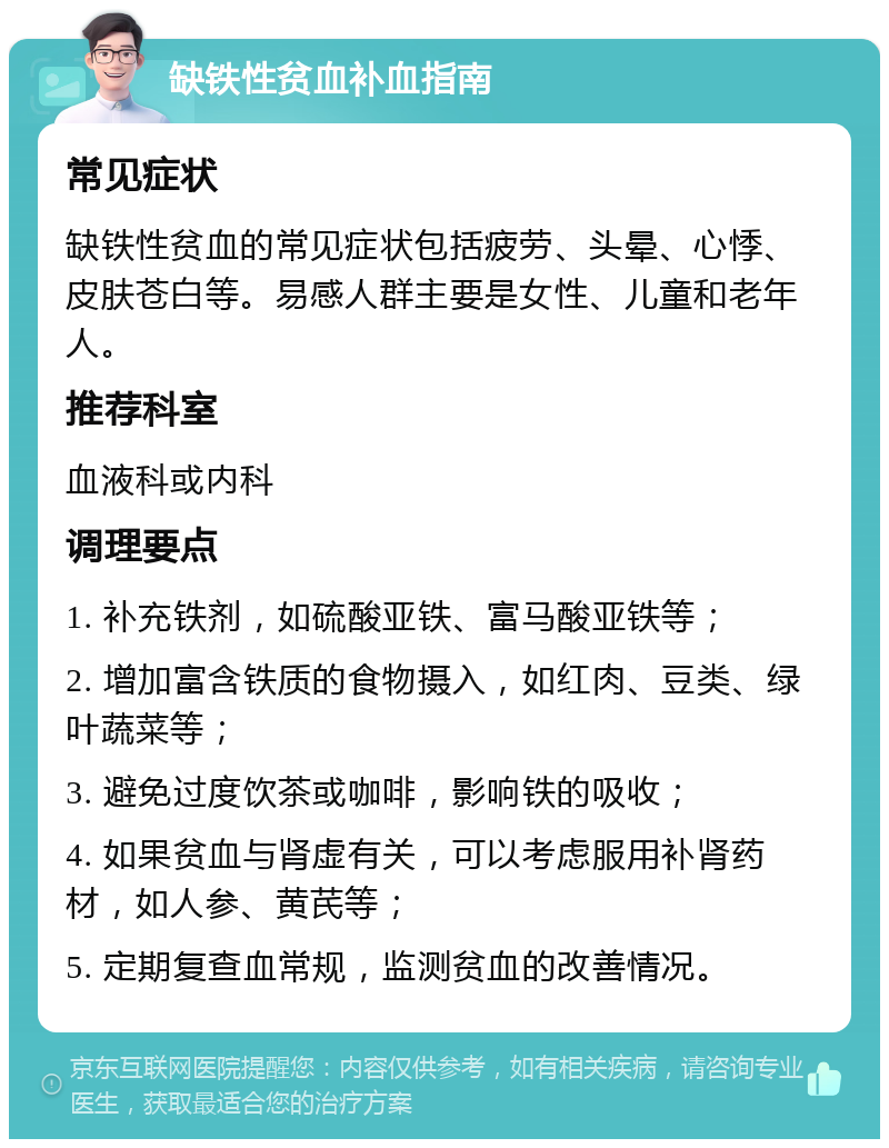 缺铁性贫血补血指南 常见症状 缺铁性贫血的常见症状包括疲劳、头晕、心悸、皮肤苍白等。易感人群主要是女性、儿童和老年人。 推荐科室 血液科或内科 调理要点 1. 补充铁剂，如硫酸亚铁、富马酸亚铁等； 2. 增加富含铁质的食物摄入，如红肉、豆类、绿叶蔬菜等； 3. 避免过度饮茶或咖啡，影响铁的吸收； 4. 如果贫血与肾虚有关，可以考虑服用补肾药材，如人参、黄芪等； 5. 定期复查血常规，监测贫血的改善情况。