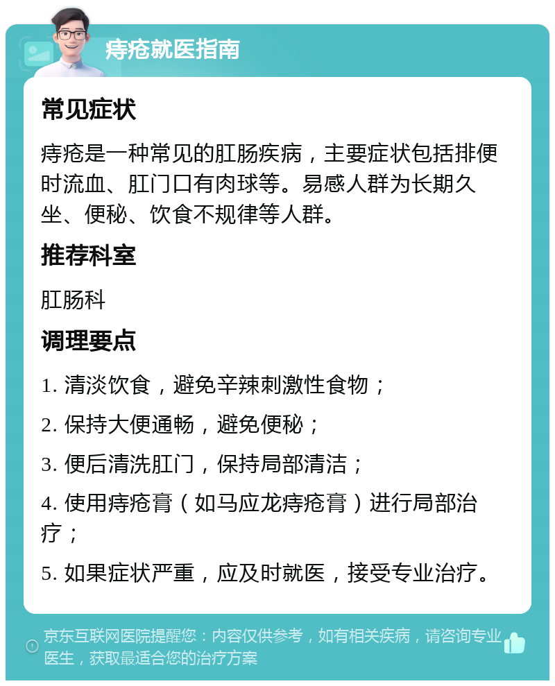 痔疮就医指南 常见症状 痔疮是一种常见的肛肠疾病，主要症状包括排便时流血、肛门口有肉球等。易感人群为长期久坐、便秘、饮食不规律等人群。 推荐科室 肛肠科 调理要点 1. 清淡饮食，避免辛辣刺激性食物； 2. 保持大便通畅，避免便秘； 3. 便后清洗肛门，保持局部清洁； 4. 使用痔疮膏（如马应龙痔疮膏）进行局部治疗； 5. 如果症状严重，应及时就医，接受专业治疗。