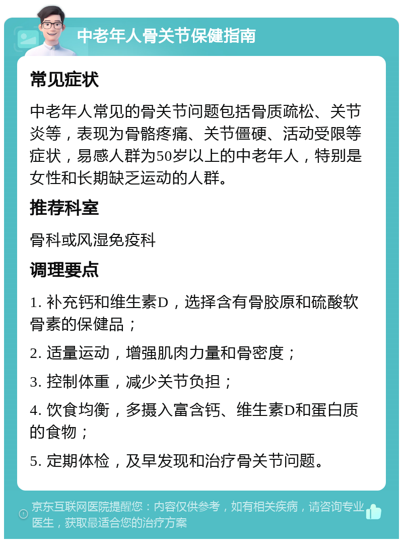 中老年人骨关节保健指南 常见症状 中老年人常见的骨关节问题包括骨质疏松、关节炎等，表现为骨骼疼痛、关节僵硬、活动受限等症状，易感人群为50岁以上的中老年人，特别是女性和长期缺乏运动的人群。 推荐科室 骨科或风湿免疫科 调理要点 1. 补充钙和维生素D，选择含有骨胶原和硫酸软骨素的保健品； 2. 适量运动，增强肌肉力量和骨密度； 3. 控制体重，减少关节负担； 4. 饮食均衡，多摄入富含钙、维生素D和蛋白质的食物； 5. 定期体检，及早发现和治疗骨关节问题。