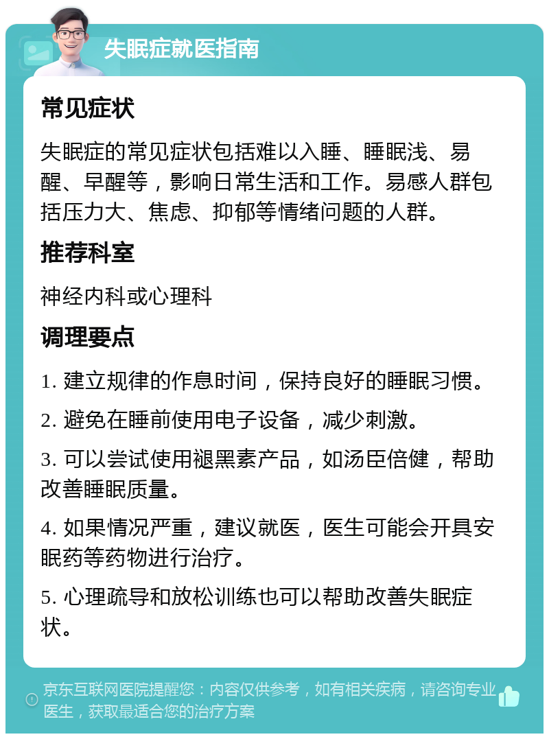 失眠症就医指南 常见症状 失眠症的常见症状包括难以入睡、睡眠浅、易醒、早醒等，影响日常生活和工作。易感人群包括压力大、焦虑、抑郁等情绪问题的人群。 推荐科室 神经内科或心理科 调理要点 1. 建立规律的作息时间，保持良好的睡眠习惯。 2. 避免在睡前使用电子设备，减少刺激。 3. 可以尝试使用褪黑素产品，如汤臣倍健，帮助改善睡眠质量。 4. 如果情况严重，建议就医，医生可能会开具安眠药等药物进行治疗。 5. 心理疏导和放松训练也可以帮助改善失眠症状。