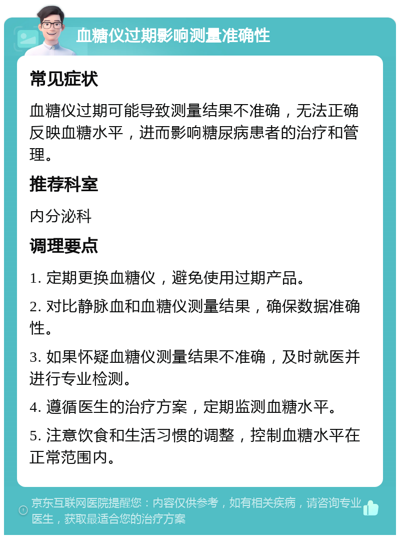 血糖仪过期影响测量准确性 常见症状 血糖仪过期可能导致测量结果不准确，无法正确反映血糖水平，进而影响糖尿病患者的治疗和管理。 推荐科室 内分泌科 调理要点 1. 定期更换血糖仪，避免使用过期产品。 2. 对比静脉血和血糖仪测量结果，确保数据准确性。 3. 如果怀疑血糖仪测量结果不准确，及时就医并进行专业检测。 4. 遵循医生的治疗方案，定期监测血糖水平。 5. 注意饮食和生活习惯的调整，控制血糖水平在正常范围内。