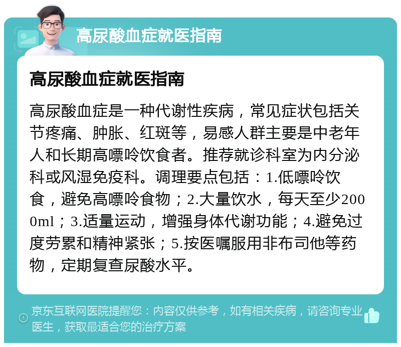 高尿酸血症就医指南 高尿酸血症就医指南 高尿酸血症是一种代谢性疾病，常见症状包括关节疼痛、肿胀、红斑等，易感人群主要是中老年人和长期高嘌呤饮食者。推荐就诊科室为内分泌科或风湿免疫科。调理要点包括：1.低嘌呤饮食，避免高嘌呤食物；2.大量饮水，每天至少2000ml；3.适量运动，增强身体代谢功能；4.避免过度劳累和精神紧张；5.按医嘱服用非布司他等药物，定期复查尿酸水平。