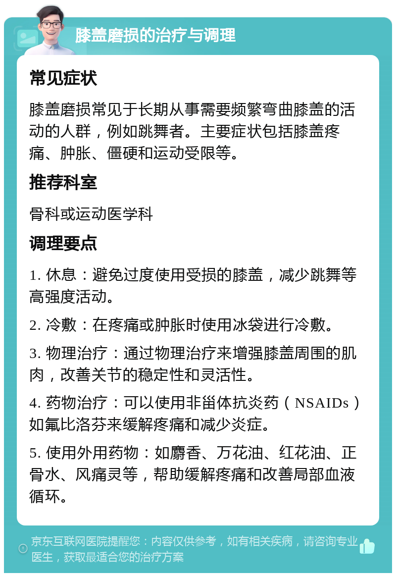 膝盖磨损的治疗与调理 常见症状 膝盖磨损常见于长期从事需要频繁弯曲膝盖的活动的人群，例如跳舞者。主要症状包括膝盖疼痛、肿胀、僵硬和运动受限等。 推荐科室 骨科或运动医学科 调理要点 1. 休息：避免过度使用受损的膝盖，减少跳舞等高强度活动。 2. 冷敷：在疼痛或肿胀时使用冰袋进行冷敷。 3. 物理治疗：通过物理治疗来增强膝盖周围的肌肉，改善关节的稳定性和灵活性。 4. 药物治疗：可以使用非甾体抗炎药（NSAIDs）如氟比洛芬来缓解疼痛和减少炎症。 5. 使用外用药物：如麝香、万花油、红花油、正骨水、风痛灵等，帮助缓解疼痛和改善局部血液循环。