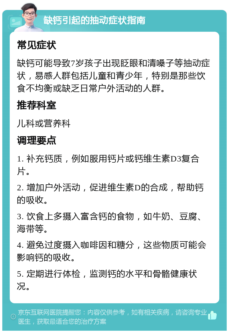 缺钙引起的抽动症状指南 常见症状 缺钙可能导致7岁孩子出现眨眼和清嗓子等抽动症状，易感人群包括儿童和青少年，特别是那些饮食不均衡或缺乏日常户外活动的人群。 推荐科室 儿科或营养科 调理要点 1. 补充钙质，例如服用钙片或钙维生素D3复合片。 2. 增加户外活动，促进维生素D的合成，帮助钙的吸收。 3. 饮食上多摄入富含钙的食物，如牛奶、豆腐、海带等。 4. 避免过度摄入咖啡因和糖分，这些物质可能会影响钙的吸收。 5. 定期进行体检，监测钙的水平和骨骼健康状况。