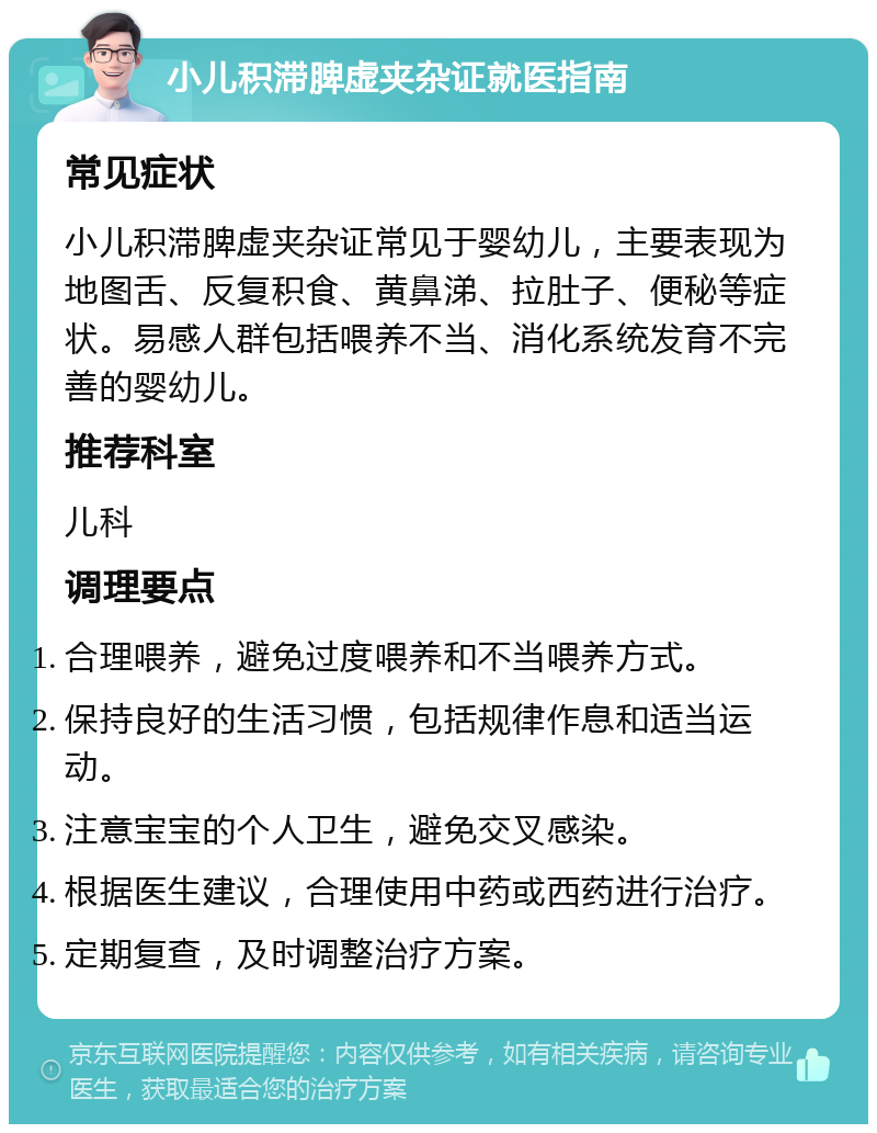 小儿积滞脾虚夹杂证就医指南 常见症状 小儿积滞脾虚夹杂证常见于婴幼儿，主要表现为地图舌、反复积食、黄鼻涕、拉肚子、便秘等症状。易感人群包括喂养不当、消化系统发育不完善的婴幼儿。 推荐科室 儿科 调理要点 合理喂养，避免过度喂养和不当喂养方式。 保持良好的生活习惯，包括规律作息和适当运动。 注意宝宝的个人卫生，避免交叉感染。 根据医生建议，合理使用中药或西药进行治疗。 定期复查，及时调整治疗方案。