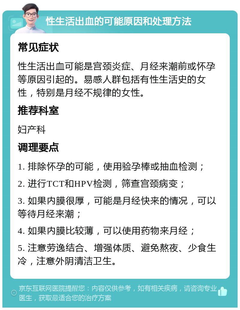 性生活出血的可能原因和处理方法 常见症状 性生活出血可能是宫颈炎症、月经来潮前或怀孕等原因引起的。易感人群包括有性生活史的女性，特别是月经不规律的女性。 推荐科室 妇产科 调理要点 1. 排除怀孕的可能，使用验孕棒或抽血检测； 2. 进行TCT和HPV检测，筛查宫颈病变； 3. 如果内膜很厚，可能是月经快来的情况，可以等待月经来潮； 4. 如果内膜比较薄，可以使用药物来月经； 5. 注意劳逸结合、增强体质、避免熬夜、少食生冷，注意外阴清洁卫生。