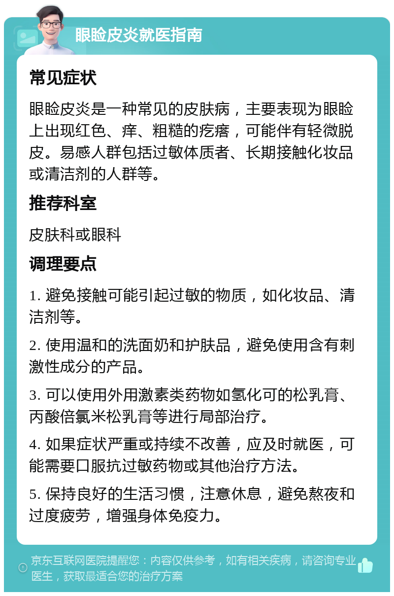 眼睑皮炎就医指南 常见症状 眼睑皮炎是一种常见的皮肤病，主要表现为眼睑上出现红色、痒、粗糙的疙瘩，可能伴有轻微脱皮。易感人群包括过敏体质者、长期接触化妆品或清洁剂的人群等。 推荐科室 皮肤科或眼科 调理要点 1. 避免接触可能引起过敏的物质，如化妆品、清洁剂等。 2. 使用温和的洗面奶和护肤品，避免使用含有刺激性成分的产品。 3. 可以使用外用激素类药物如氢化可的松乳膏、丙酸倍氯米松乳膏等进行局部治疗。 4. 如果症状严重或持续不改善，应及时就医，可能需要口服抗过敏药物或其他治疗方法。 5. 保持良好的生活习惯，注意休息，避免熬夜和过度疲劳，增强身体免疫力。