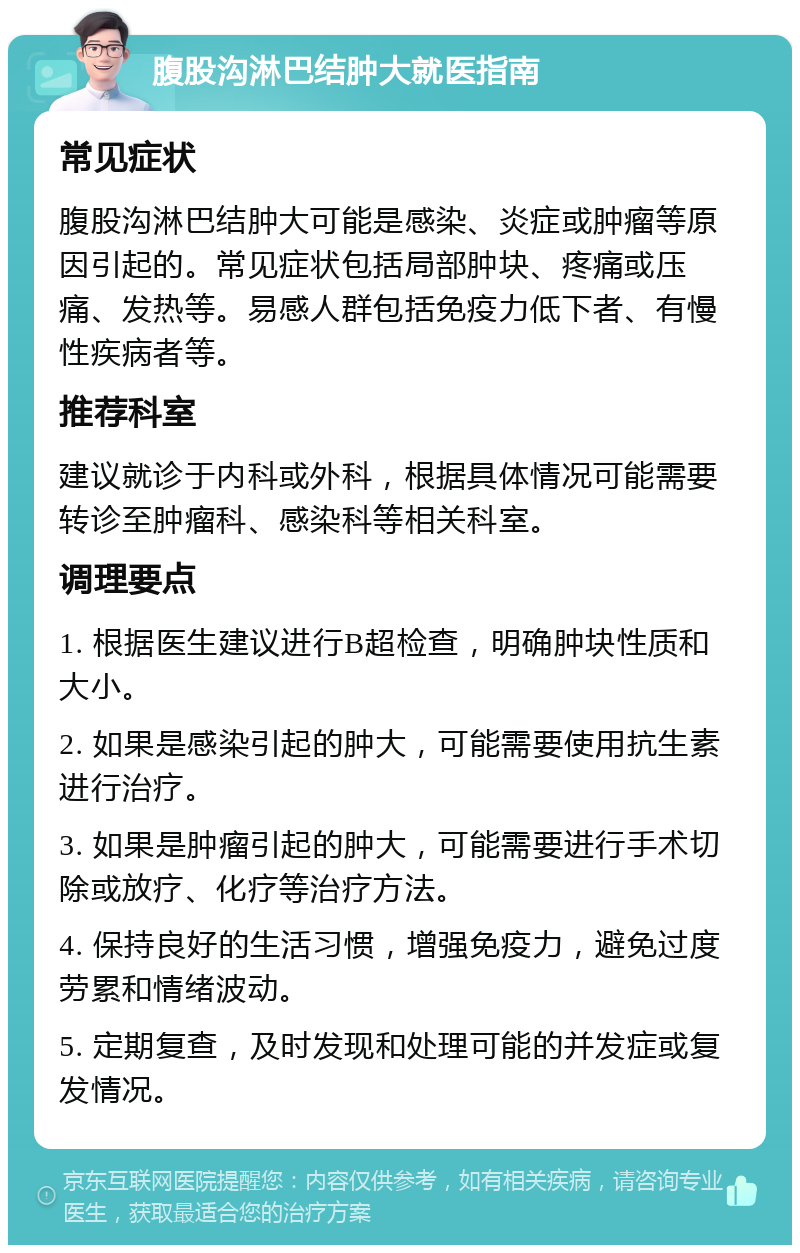 腹股沟淋巴结肿大就医指南 常见症状 腹股沟淋巴结肿大可能是感染、炎症或肿瘤等原因引起的。常见症状包括局部肿块、疼痛或压痛、发热等。易感人群包括免疫力低下者、有慢性疾病者等。 推荐科室 建议就诊于内科或外科，根据具体情况可能需要转诊至肿瘤科、感染科等相关科室。 调理要点 1. 根据医生建议进行B超检查，明确肿块性质和大小。 2. 如果是感染引起的肿大，可能需要使用抗生素进行治疗。 3. 如果是肿瘤引起的肿大，可能需要进行手术切除或放疗、化疗等治疗方法。 4. 保持良好的生活习惯，增强免疫力，避免过度劳累和情绪波动。 5. 定期复查，及时发现和处理可能的并发症或复发情况。