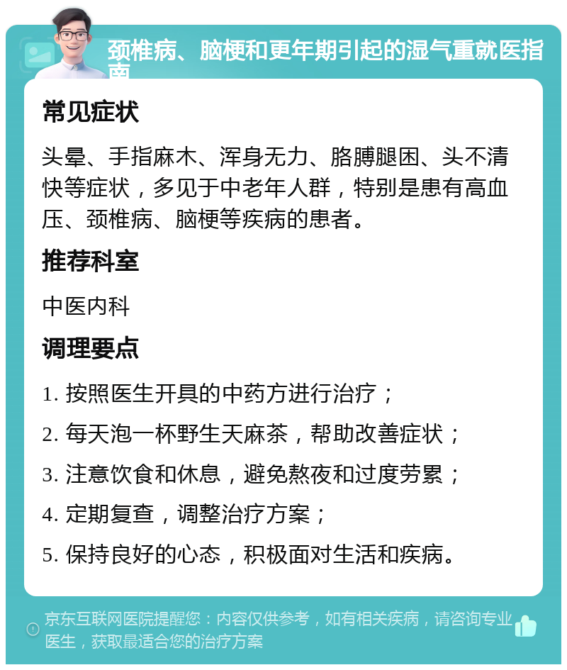 颈椎病、脑梗和更年期引起的湿气重就医指南 常见症状 头晕、手指麻木、浑身无力、胳膊腿困、头不清快等症状，多见于中老年人群，特别是患有高血压、颈椎病、脑梗等疾病的患者。 推荐科室 中医内科 调理要点 1. 按照医生开具的中药方进行治疗； 2. 每天泡一杯野生天麻茶，帮助改善症状； 3. 注意饮食和休息，避免熬夜和过度劳累； 4. 定期复查，调整治疗方案； 5. 保持良好的心态，积极面对生活和疾病。