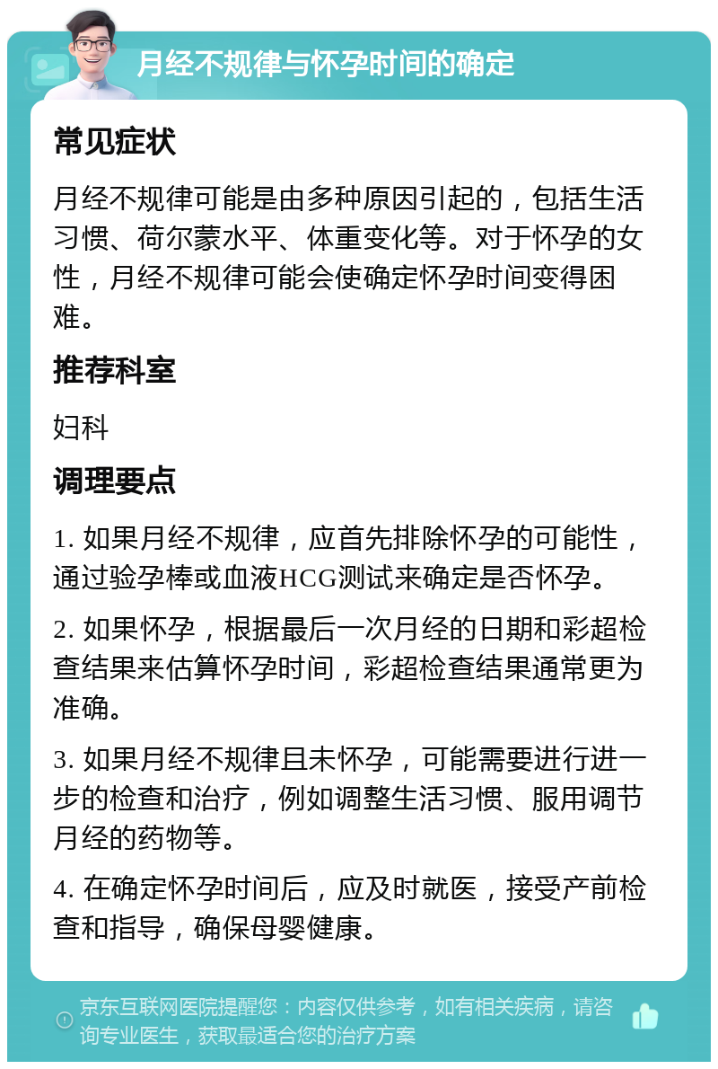 月经不规律与怀孕时间的确定 常见症状 月经不规律可能是由多种原因引起的，包括生活习惯、荷尔蒙水平、体重变化等。对于怀孕的女性，月经不规律可能会使确定怀孕时间变得困难。 推荐科室 妇科 调理要点 1. 如果月经不规律，应首先排除怀孕的可能性，通过验孕棒或血液HCG测试来确定是否怀孕。 2. 如果怀孕，根据最后一次月经的日期和彩超检查结果来估算怀孕时间，彩超检查结果通常更为准确。 3. 如果月经不规律且未怀孕，可能需要进行进一步的检查和治疗，例如调整生活习惯、服用调节月经的药物等。 4. 在确定怀孕时间后，应及时就医，接受产前检查和指导，确保母婴健康。